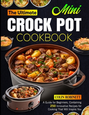 The Ultimate Mini Crock Pot Cookbook: A Guide for Beginners, Containing 250 Innovative Recipes for Cooking That Will Inspire You - Robinett, Colin