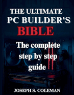 The Ultimate PC Builder's Bible: The Complete Step-by-Step Guide