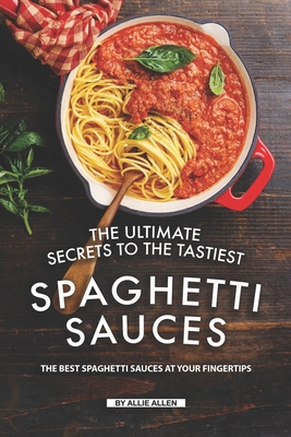 The Ultimate Secrets to The Tastiest Spaghetti Sauces: The Best Spaghetti Sauces at Your Fingertips - Allen, Allie