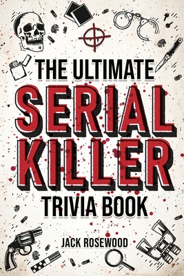The Ultimate Serial Killer Trivia Book: A Collection Of Fascinating Facts And Disturbing Details About Infamous Serial Killers And Their Horrific Crimes (Perfect True Crime Gift) - Rosewood, Jack