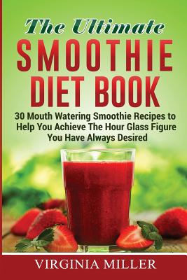 The Ultimate Smoothie Diet Book: 30 Mouth Watering Smoothie Recipes to Help You Achieve The Hour Glass Figure You Have Always Desired - Miller, Virginia