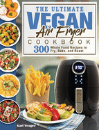 The Ultimate Vegan Air Fryer Cookbook: 300 Whole Food Recipes to Fry, Bake, and Roast