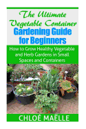 The Ultimate Vegetable Container Gardening Guide for Beginners: How to Grow Healthy Vegetables and Herb Gardens in Small Spaces and Containers