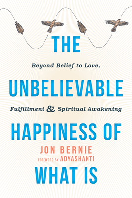 The Unbelievable Happiness of What Is: Beyond Belief to Love, Fulfillment, and Spiritual Awakening - Bernie, Jon, and Adyashanti (Foreword by)