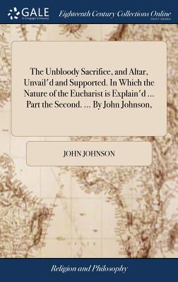 The Unbloody Sacrifice, and Altar, Unvail'd and Supported. In Which the Nature of the Eucharist is Explain'd ... Part the Second. ... By John Johnson, - Johnson, John