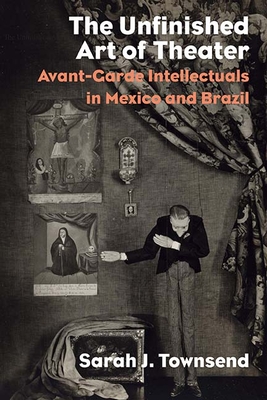 The Unfinished Art of Theater: Avant-Garde Intellectuals in Mexico and Brazil - Townsend, Sarah J.