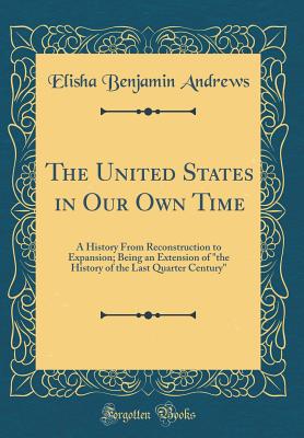 The United States in Our Own Time: A History from Reconstruction to Expansion; Being an Extension of "the History of the Last Quarter Century" (Classic Reprint) - Andrews, Elisha Benjamin