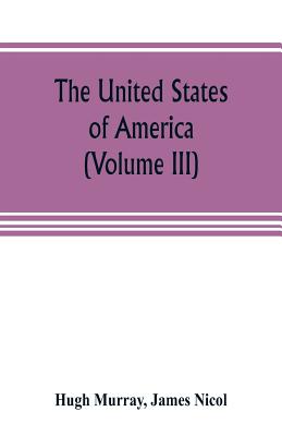 The United States of America (Volume III): their history from the earliest period; their industry, commerce, banking transactions, and national works; their institutions and character, political, social, and literary: with a survey of the territory... - Murray, Hugh, and Nicol, James