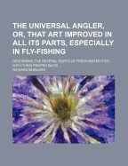 The Universal Angler, Or, That Art Improved in All Its Parts, Especially in Fly-Fishing: Describing the Several Sorts of Fresh-Water Fish, With Their Proper Baits