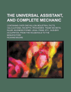 The Universal Assistant, and Complete Mechanic, Containing Over One Million Industrial Facts, Calculations, Receipts, Processes, Trade Secrets, Rules, Business Forms, Legal Items, Etc., in Every Occupation, From the Household to the Manufactory