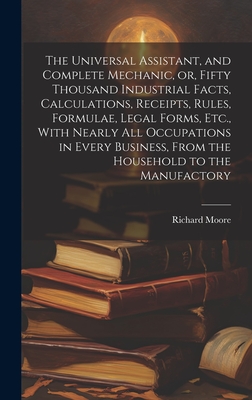 The Universal Assistant, and Complete Mechanic, or, Fifty Thousand Industrial Facts, Calculations, Receipts, Rules, Formulae, Legal Forms, Etc., With Nearly All Occupations in Every Business, From the Household to the Manufactory - Moore, Richard