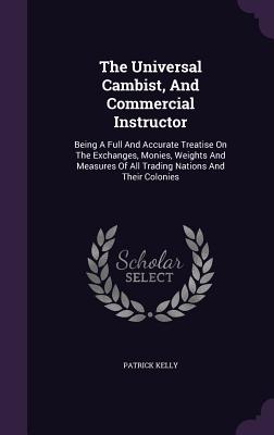 The Universal Cambist, And Commercial Instructor: Being A Full And Accurate Treatise On The Exchanges, Monies, Weights And Measures Of All Trading Nations And Their Colonies - Kelly, Patrick