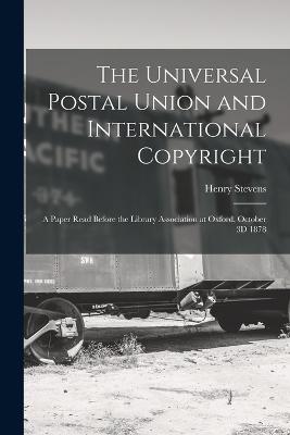 The Universal Postal Union and International Copyright: A Paper Read Before the Library Association at Oxford, October 3D 1878 - Stevens, Henry