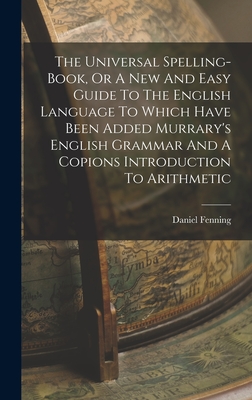 The Universal Spelling-book, Or A New And Easy Guide To The English Language To Which Have Been Added Murrary's English Grammar And A Copions Introduction To Arithmetic - Fenning, Daniel