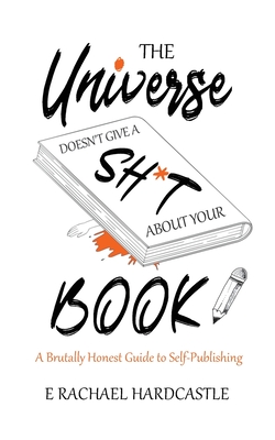 The Universe Doesn't Give A Sh*t About Your Book: A Brutally Honest Guide to Self-Publishing - Hardcastle, E. Rachael