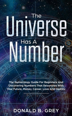 The Universe Has A Number: The Numerology Guide For Beginners And Discovering Numbers That Resonates With Your Future, Money, Career, Love And Destiny - Grey, Donald B