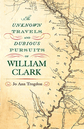 The Unknown Travels and Dubious Pursuits of William Clark: Volume 1
