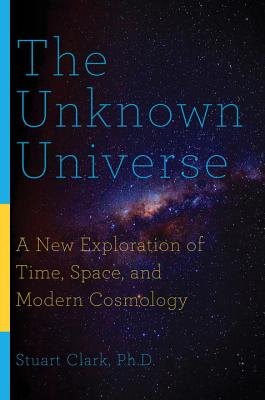 The Unknown Universe: A New Exploration of Time, Space, and Modern Cosmology - Clark, Stuart, PhD