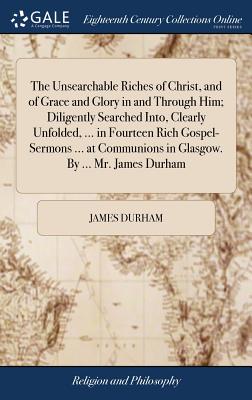 The Unsearchable Riches of Christ, and of Grace and Glory in and Through Him; Diligently Searched Into, Clearly Unfolded, ... in Fourteen Rich Gospel-Sermons ... at Communions in Glasgow. By ... Mr. James Durham - Durham, James