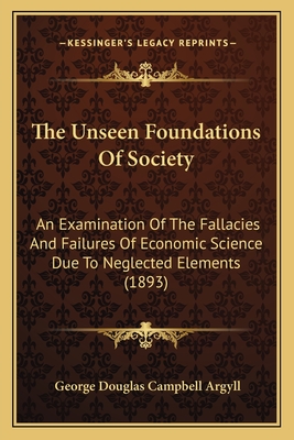 The Unseen Foundations of Society; An Examination of the Fallacies and Failures of Economic Science Due to Neglected Elements - Argyll, George Douglas Campbell Duke of (Creator)