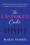 The Unspoken Code: A Businesswoman's No-Nonsense Guide to Making It in the Corporate World