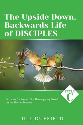 The Upside Down, Backwards Life of Disciples: Cycle C Sermons for Proper 17 - Thanksgiving Based on the Gospel Lessons - Duffield, Jill