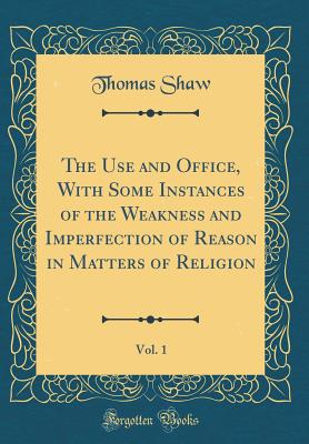 The Use and Office, with Some Instances of the Weakness and Imperfection of Reason in Matters of Religion, Vol. 1 (Classic Reprint) - Shaw, Thomas