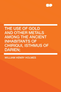 The Use of Gold and Other Metals: Among the Ancient Inhabitants of Chiriqui, Isthmus of Darien (Classic Reprint)