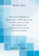 The Use of Water in Irrigation in Wyoming and Its Relation to the Ownership and Distribution of the Natural Supply (Classic Reprint)