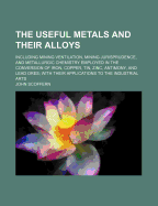 The Useful Metals and Their Alloys: Including Mining Ventilation, Mining Jurisprudence and Metallurgic Chemistry Employed in the Conversion of Iron, Copper, Tin, Zinc, Antimony and Lead Ores, with Their Applications to the Industrial Arts