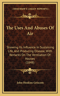 The Uses and Abuses of Air: Showing Its Influence in Sustaining Life, and Producing Disease; With Remarks on the Ventilation of Houses, and the Best Methods of Securing a Pure and Wholesome Atmosphere Inside of Dwellings, Churches, Court-Rooms, Workshops,