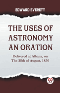 The Uses Of Astronomy An Oration Delivered At Albany, On The 28Th Of August, 1856