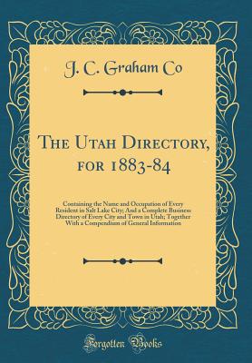 The Utah Directory, for 1883-84: Containing the Name and Occupation of Every Resident in Salt Lake City; And a Complete Business Directory of Every City and Town in Utah; Together with a Compendium of General Information (Classic Reprint) - Co, J C Graham
