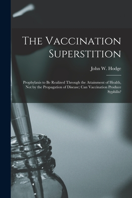 The Vaccination Superstition: Prophylaxis to Be Realized Through the Attainment of Health, Not by the Propagation of Disease; Can Vaccination Produce Syphilis? - Hodge, John W