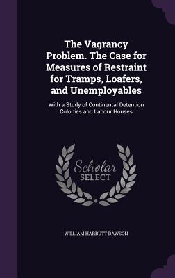 The Vagrancy Problem. The Case for Measures of Restraint for Tramps, Loafers, and Unemployables: With a Study of Continental Detention Colonies and Labour Houses - Dawson, William Harbutt