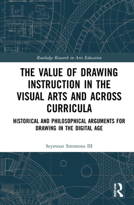 The Value of Drawing Instruction in the Visual Arts and Across Curricula: Historical and Philosophical Arguments for Drawing in the Digital Age - Simmons, Seymour, III