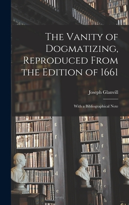 The Vanity of Dogmatizing, Reproduced From the Edition of 1661: With a Bibliographical Note - Glanvill, Joseph 1636-1680