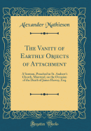 The Vanity of Earthly Objects of Attachment: A Sermon, Preached in St. Andrew's Church, Montreal, on the Occasion of the Death of James Hervey, Esq. (Classic Reprint)