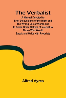 The Verbalist; A Manual Devoted to Brief Discussions of the Right and the Wrong Use of Words and to Some Other Matters of Interest to Those Who Would Speak and Write with Propriety. - Ayres, Alfred