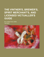 The Vintner's, Brewer's, Spirit Merchant's, and Licensed Victualler's Guide: By a Practical Man