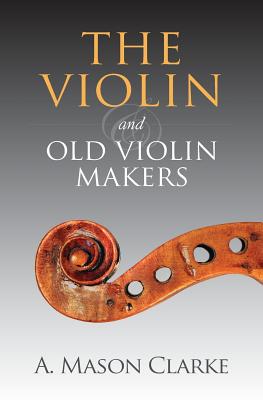 The Violin and Old Violin Makers: A Historical & Biographical Account of the Violin - Clarke, A Mason