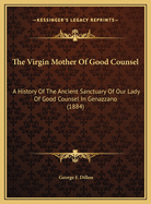 The Virgin Mother of Good Counsel: A History of the Ancient Sanctuary of Our Lady of Good Counsel in Genazzano, and of the Wonderful Apparition and Miraculous Translation of Her Sacred Image from Scutari in Albania to Genazzano in 1467