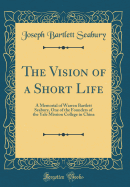 The Vision of a Short Life: A Memorial of Warren Bartlett Seabury, One of the Founders of the Yale Mission College in China (Classic Reprint)