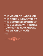 The Vision of Hades, or the Region Inhabited by the Departed Spirits of the Blessed. with Notes. to Which Is Now Added, the Vision of Noos