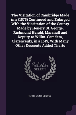 The Visitation of Cambridge Made in a (1575) Continued and Enlarged With the Vissitation of the County Made by Henery St. George, Richmond Herald, Marshall and Deputy to Willm. Camdem, Clarenceulx, in a 1619, With Many Other Descents Added Therto - Saint-George, Henry