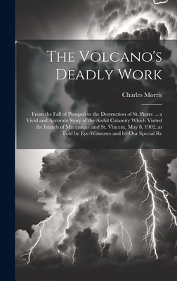 The Volcano's Deadly Work: From the Fall of Pompeii to the Destruction of St. Pierre ... a Vivid and Accurate Story of the Awful Calamity Which Visited the Islands of Martinique and St. Vincent, May 8, 1902, as Told by Eye-witnesses and by our Special Re - Morris, Charles