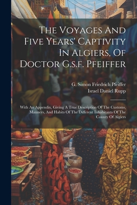 The Voyages And Five Years' Captivity In Algiers, Of Doctor G.s.f. Pfeiffer: With An Appendix, Giving A True Description Of The Customs, Manners, And Habits Of The Different Inhabitants Of The County Of Algiers - G Simon Friedrich Pfeiffer (Creator), and Israel Daniel Rupp (Creator)