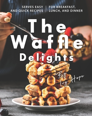 The Waffle Delights: Serves Easy and Quick Recipes for Breakfast, Lunch, And Dinner - Hope, Ivy