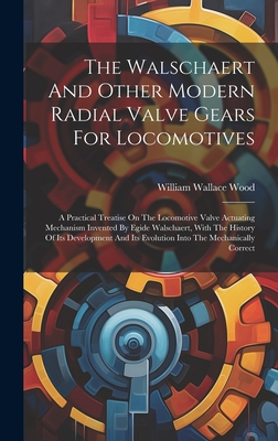 The Walschaert And Other Modern Radial Valve Gears For Locomotives: A Practical Treatise On The Locomotive Valve Actuating Mechanism Invented By Egide Walschaert, With The History Of Its Development And Its Evolution Into The Mechanically Correct - Wood, William Wallace