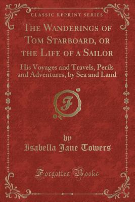 The Wanderings of Tom Starboard, or the Life of a Sailor: His Voyages and Travels, Perils and Adventures, by Sea and Land (Classic Reprint) - Towers, Isabella Jane